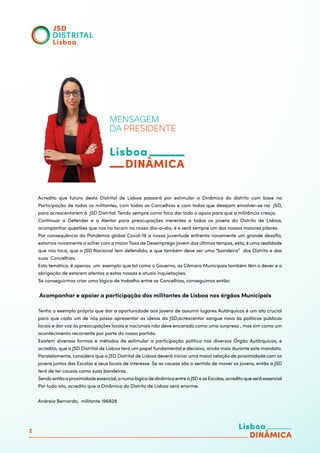 2
MENSAGEM
DA PRESIDENTE
Acredito que futuro desta Distrital de Lisboa passará por estimular a Dinâmica do distrito com base na
Participação de todos os militantes, com todas as Concelhias e com todos que desejam envolver-se na JSD,
para acrescentarem à JSD Distrital. Tendo sempre como foco dar todo o apoio para que a militância cresça.
Continuar a Defender e a Alertar para preocupações inerentes a todos os jovens do Distrito de Lisboa,
acompanhar questões que nos no tocam no nosso dia-a-dia, é e será sempre um dos nossos maiores pilares.
Por consequência da Pandemia global Covid-19 a nossa Juventude enfrenta novamente um grande desafio,
estamos novamente a sofrer com a maiorTaxa de Desemprego Jovem dos últimos tempos, esta, é uma realidade
que nos toca, que a JSD Nacional tem defendido, e que também deve ser uma “bandeira” dos Distrito e das
suas Concelhias.
Esta temática, é apenas um exemplo que tal como o Governo, as Câmara Municipais também têm o dever e a
obrigação de estarem atentos a estas nossas e atuais inquietações.
Se conseguirmos criar uma lógica de trabalho entre as Concelhias, conseguimos então:
Acompanhar e apoiar a participação dos militantes de Lisboa nos órgãos Municipais
Tenho o exemplo próprio que dar a oportunidade aos jovens de assumir lugares Autárquicos é um ato crucial
para que cada um de nós possa apresentar as ideias da JSD,acrescentar sangue novo às políticas públicas
locais e dar voz às preocupações locais e nacionais não deve encarado como uma surpresa , mas sim como um
acontecimento recorrente por parte do nosso partido.
Existem diversas formas e métodos de estimular a participação política nos diversos Órgão Autárquicos, e
acredito, que a JSD Distrital de Lisboa terá um papel fundamental e decisivo, ainda mais durante este mandato.
Paralelamente, considero que a JSD Distrital de Lisboa deverá iniciar uma maior relação de proximidade com os
jovens juntos das Escolas e seus locais de interesse. Se as causas são o sentido de mover os jovens, então a JSD
terá de ter causas como suas bandeiras.
Sendoentãoaproximidadeessencial,anumalógicadedinâmicaentreaJSDeasEscolas,acreditoqueseráessencial
Por tudo isto, acredito que a Dinâmica do Distrito de Lisboa será enorme.
Andreia Bernardo, militante 196828
 