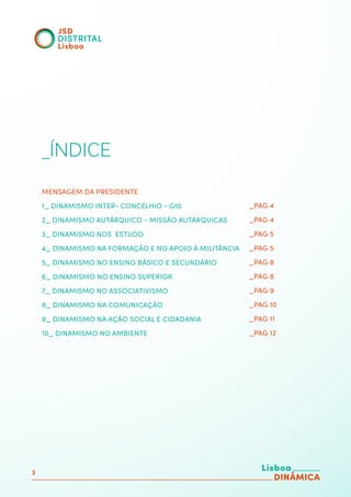 3
_ÍNDICE
MENSAGEM DA PRESIDENTE
1_ DINAMISMO INTER- CONCELHIO - G10
2_ DINAMISMO AUTÁRQUICO - MISSÃO AUTÁRQUICAS
3_ DINAMISMO NOS ESTUDO
4_ DINAMISMO NA FORMAÇÃO E NO APOIO À MILITÂNCIA
5_ DINAMISMO NO ENSINO BÁSICO E SECUNDÁRIO
6_ DINAMISMO NO ENSINO SUPERIOR
7_ DINAMISMO NO ASSOCIATIVISMO
8_ DINAMISMO NA COMUNICAÇÃO
9_ DINAMISMO NA AÇÃO SOCIAL E CIDADANIA
10_ DINAMISMO NO AMBIENTE
_PAG 4
_PAG 4
_PAG 5
_PAG 5
_PAG 8
_PAG 8
_PAG 9
_PAG 10
_PAG 11
_PAG 12
 