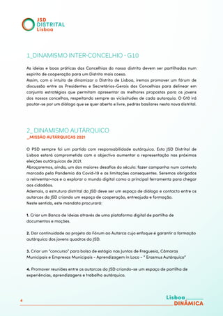 4
1_DINAMISMO INTER-CONCELHIO - G10
As ideias e boas práticas das Concelhias do nosso distrito devem ser partilhadas num
espírito de cooperação para um Distrito mais coeso.
Assim, com o intuito de dinamizar o Distrito de Lisboa, iremos promover um fórum de
discussão entre os Presidentes e Secretários-Gerais das Concelhias para delinear em
conjunto estratégias que permitam apresentar as melhores propostas para os jovens
dos nossos concelhos, respeitando sempre as vicissitudes de cada autarquia. O G10 irá
pautar-se por um diálogo que se quer aberto e livre, pedras basilares nesta nova distrital.
2_ DINAMISMO AUTÁRQUICO
_MISSÃO AUTÁRQUICAS 2021
O PSD sempre foi um partido com responsabilidade autárquica. Esta JSD Distrital de
Lisboa estará comprometida com o objectivo aumentar a representação nas próximas
eleições autárquicas de 2021.
Abraçaremos, ainda, um dos maiores desafios do século: fazer campanha num contexto
marcado pela Pandemia da Covid-19 e as limitações consequentes. Seremos obrigados
a reinventar-nos e a explorar o mundo digital como a principal ferramenta para chegar
aos cidadãos.
Ademais, a estrutura distrital da JSD deve ser um espaço de diálogo e contacto entre os
autarcas da JSD criando um espaço de cooperação, entreajuda e formação.
Neste sentido, este mandato procurará:
1. Criar um Banco de Ideias através de uma plataforma digital de partilha de
documentos e moções.
2. Dar continuidade ao projeto do Fórum ao Autarca cujo enfoque é garantir a formação
autárquica dos jovens quadros da JSD.
3. Criar um “concurso” para bolsa de estágio nas Juntas de Freguesia, Câmaras
Municipais e Empresas Municipais - Aprendizagem in Loco - “ Erasmus Autárquico”
4. Promover reuniões entre os autarcas da JSD criando-se um espaço de partilha de
experiências, aprendizagens e trabalho autárquico.
 