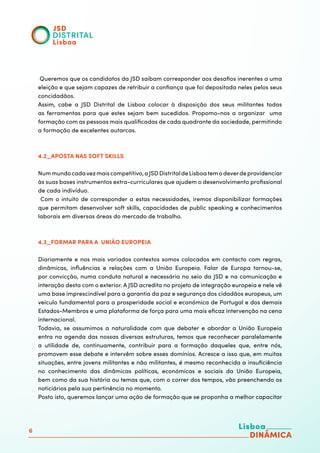 6
Queremos que os candidatos da JSD saibam corresponder aos desafios inerentes a uma
eleição e que sejam capazes de retribuir a confiança que foi depositada neles pelos seus
concidadãos.
Assim, cabe a JSD Distrital de Lisboa colocar à disposição dos seus militantes todas
as ferramentas para que estes sejam bem sucedidos. Propomo-nos a organizar uma
formação com as pessoas mais qualificadas de cada quadrante da sociedade, permitindo
a formação de excelentes autarcas.
4.2_APOSTA NAS SOFT SKILLS
Nummundocadavezmaiscompetitivo,aJSDDistritaldeLisboatemodeverdeprovidenciar
às suas bases instrumentos extra-curriculares que ajudem o desenvolvimento profissional
de cada indivíduo.
Com o intuito de corresponder a estas necessidades, iremos disponibilizar formações
que permitam desenvolver soft skills, capacidades de public speaking e conhecimentos
laborais em diversas áreas do mercado de trabalho.
4.3_FORMAR PARA A UNIÃO EUROPEIA
Diariamente e nos mais variados contextos somos colocados em contacto com regras,
dinâmicas, influências e relações com a União Europeia. Falar de Europa tornou-se,
por convicção, numa conduta natural e necessária no seio da JSD e na comunicação e
interação desta com o exterior. A JSD acredita no projeto de integração europeia e nele vê
uma base imprescindível para a garantia da paz e segurança dos cidadãos europeus, um
veículo fundamental para a prosperidade social e económica de Portugal e dos demais
Estados-Membros e uma plataforma de força para uma mais eficaz intervenção na cena
internacional.
Todavia, se assumimos a naturalidade com que debater e abordar a União Europeia
entra na agenda das nossas diversas estruturas, temos que reconhecer paralelamente
a utilidade de, continuamente, contribuir para a formação daqueles que, entre nós,
promovem esse debate e intervêm sobre esses domínios. Acresce a isso que, em muitas
situações, entre jovens militantes e não militantes, é mesmo reconhecida a insuficiência
no conhecimento das dinâmicas políticas, económicas e sociais da União Europeia,
bem como da sua história ou temas que, com o correr dos tempos, vão preenchendo os
noticiários pela sua pertinência no momento.
Posto isto, queremos lançar uma ação de formação que se proponha a melhor capacitar
 