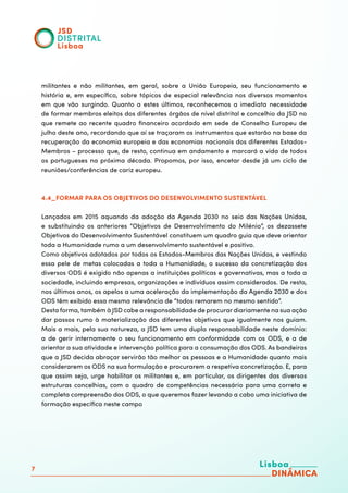 7
militantes e não militantes, em geral, sobre a União Europeia, seu funcionamento e
história e, em específico, sobre tópicos de especial relevância nos diversos momentos
em que vão surgindo. Quanto a estes últimos, reconhecemos a imediata necessidade
de formar membros eleitos dos diferentes órgãos de nível distrital e concelhio da JSD no
que remete ao recente quadro financeiro acordado em sede de Conselho Europeu de
julho deste ano, recordando que aí se traçaram os instrumentos que estarão na base da
recuperação da economia europeia e das economias nacionais dos diferentes Estados-
Membros – processo que, de resto, continua em andamento e marcará a vida de todos
os portugueses na próxima década. Propomos, por isso, encetar desde já um ciclo de
reuniões/conferências de cariz europeu.
4.4_FORMAR PARA OS OBJETIVOS DO DESENVOLVIMENTO SUSTENTÁVEL
Lançados em 2015 aquando da adoção da Agenda 2030 no seio das Nações Unidas,
e substituindo os anteriores “Objetivos de Desenvolvimento do Milénio”, os dezassete
Objetivos do Desenvolvimento Sustentável constituem um quadro guia que deve orientar
toda a Humanidade rumo a um desenvolvimento sustentável e positivo.
Como objetivos adotados por todos os Estados-Membros das Nações Unidas, e vestindo
essa pele de metas colocadas a toda a Humanidade, o sucesso da concretização dos
diversos ODS é exigido não apenas a instituições políticas e governativas, mas a toda a
sociedade, incluindo empresas, organizações e indivíduos assim considerados. De resto,
nos últimos anos, os apelos a uma aceleração da implementação da Agenda 2030 e dos
ODS têm exibido essa mesma relevância de “todos remarem no mesmo sentido”.
Desta forma, também à JSD cabe a responsabilidade de procurar diariamente na sua ação
dar passos rumo à materialização dos diferentes objetivos que igualmente nos guiam.
Mais a mais, pela sua natureza, a JSD tem uma dupla responsabilidade neste domínio:
a de gerir internamente o seu funcionamento em conformidade com os ODS, e a de
orientar a sua atividade e intervenção política para a consumação dos ODS. As bandeiras
que a JSD decida abraçar servirão tão melhor as pessoas e a Humanidade quanto mais
considerarem os ODS na sua formulação e procurarem a respetiva concretização. E, para
que assim seja, urge habilitar os militantes e, em particular, os dirigentes das diversas
estruturas concelhias, com o quadro de competências necessário para uma correta e
completa compreensão dos ODS, o que queremos fazer levando a cabo uma iniciativa de
formação específica neste campo
 