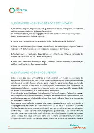 8
5_ DINAMISMO NO ENSINO BÁSICO E SECUNDÁRIO
A JSD afirmou-se junto da juventude portuguesa quando a base principal do seu trabalho
político eram os estudantes do Ensino Secundário.
Os tempos mudaram, mas essa ligação estreita com os alunos tem de ser recuperada.
Assim, propomos-nos a título de exemplo:
1. Lançar uma campanha de comemoração do Dia do Estudante (24 de Março);
2. Fazer um levantamento junto das escolas do Ensino Secundário para exigir ao Governo
redes de wi-fi de livre acesso e com verdadeira capacidade de tráfego;
3. Realizar reuniões nas Escolas Secundárias com militantes da JSD para instalação de
Núcleos de Estudantes Sociais Democratas (NESD).
4. Criar uma Campanha de ativação da JSD junto das Escolas, apelando à participação
pública e política juntos das novas gerações.
6_ DINAMISMO NO ENSINO SUPERIOR
Lisboa é um dos polos universitários a nível nacional com maior concentração de
estudantes. Para além de ser uma cidade universitária prestigiada que capta os melhores
estudantes, é também foco de atração para estudantes estrangeiros. Face ao elevado
número de cidadãos a frequentar o Ensino Superior, consideramos que representar as
causas dos estudantes é representar a nossa geração, e acima de tudo, é ter a capacidade
de moldar a sociedade civil, e os intervenientes do amanhã.
A aproximação às Instituições de Ensino Superior Públicas, Privadas e Politécnicas traduz-
se na importância de haver uma maior perceção das necessidades e problemas da sua
envolvente micro e macro. Sobretudo na hora de entrada no Ensino Superior, e na inserção
no mercado de trabalho.
Para que se possa defender causas e interesses é necessária uma maior articulação e
integração com o movimento associativo estudantil. Dir-se-á que os Núcleos de Estudante
Sociais-Democratas serão as estruturas fulcrais para a concretização desta aproximação.
Um NESD é por excelência uma estrutura organizada que realiza a ponte entre a estrutura
central – neste caso a Distrital – e as instituições de Ensino Superior. Urge reativarem-se
vários núcleos, mas a sua reativação por si só é redutora. É necessário implementar um
conjunto de medidas que procurem promover, dinamizar, estruturar e concretizar os seus
 