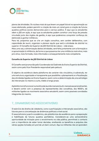9
planos de atividades. Os núcleos mais do que terem um papel fulcral na aproximação ao
nosso eleitorado, podem permitir a criação de mais um canal para a criação de futuros
quadros políticos sociais democratas para o serviço público. É aqui que os estudantes
vêem a JSD em ação, é aqui que os estudantes podem constituir uma força de pressão
vinculada junto dos órgãos de gestão, é aqui que poderemos conquistar confiança do
eleitorado e ganhar militância.
Para tal, propomos que se crie um órgão consultivo, sem caráter deliberativo, com
capacidade de reunir, organizar e planear aquilo que será a atividade da distrital no
superior. O Conselho do Superior da JSD Distrital de Lisboa – vide anexo.
Mais uma vez, a dinamização destas atividades, será feita juntamente com a formação e
a aproximação à militância, de forma a que possamos ter uma militância mais ativa, mais
pró-ativa, mais formada, mais informada e consequentemente mais competente.
Conselho do Superior da JSD Distrital de Lisboa
	
O Conselho será promovido pelo Coordenador do Gabinete do Ensino Superior da Distrital,
assim como pelo Vice-Presidente responsável pelo pelouro.
O objetivo da existência desta plataforma de carácter não vinculativo, é sobretudo, ter
uma estrutura organizada e transparente que possibilite o planeamento e a fiscalização
das atividades ligadas ao Ensino Superior, assim como a determinação de uma estratégia
de intervenção no mesmo a curto, médio e longo prazo.
Aplataformairáfuncionarnumaóticadereuniãomensais(oubi-mensaisexcecionalmente),
e deverá contar com a presença de representantes das concelhias, dos NESD’s, de
militantes ligados ao movimento associativo estudantil, assim como possíveis convidados
integrantes do mesmo.
7_ DINAMISMO NO ASSOCIATIVISMO
O exercício de direitos de cidadania, como a participação e intervenção associativa, são
fulcrais para a concretização de dinâmicas políticas a nível social.
O associativismo juvenil e académico, são plataformas de excelência para a preparação
e habilitação de futuros quadros partidários. Consideram-se uma extraordinária
oportunidade de iniciação para o envolvimento na vida pública, permitindo o contacto
com a importância de saber tomar decisões, analisando os benefícios e prejuízos das
várias opções tomadas em prol de um bem comum. Aqui os militantes não só aprendem
 