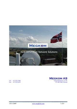 Megkom



                            Megkom
                     Next Generation Network Solutions




                                                Megkom AS
Tel: +47 2192 7944                                Erling Michelsens vei 18c
Fax: +47 2192 8255                                   N- 1061 Oslo, Norway




10/11/2009                     www.megkom.com                 1 of 4
 