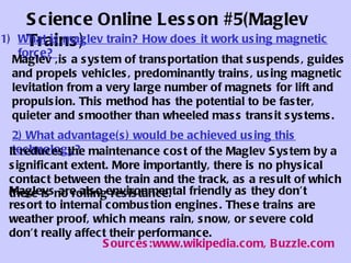 Science Online Lesson #5(Maglev Trains) ,[object Object],2)  What advantage(s) would be achieved using this technology?   It  reduces the maintenance cost of the Maglev System by a significant extent. More importantly, there is no physical contact between the train and the track, as a result of which there is no rolling resistance.  Maglevs  are  also environment al  friendly as they don’t resort to internal combustion engines. These trains are weather proof, which means rain, snow, or severe cold don’t really  affect  their performance.  Maglev  , is a system of transportation that suspends, guides and propels vehicles, predominantly trains, using magnetic levitation from a very large number of magnets for lift and propulsion. This method has the potential to be faster, quieter and smoother than wheeled  mass transit  systems.  Sources:www.wikipedia.com, Buzzle.com 