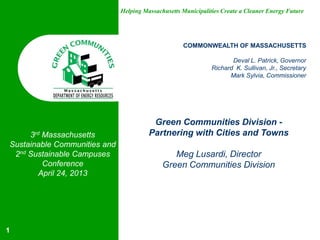 Helping Massachusetts Municipalities Create a Cleaner Energy Future
COMMONWEALTH OF MASSACHUSETTS
Deval L. Patrick, Governor
Richard K. Sullivan, Jr., Secretary
Mark Sylvia, Commissioner
Green Communities Division -
Partnering with Cities and Towns
Meg Lusardi, Director
Green Communities Division
1
3rd Massachusetts
Sustainable Communities and
2nd Sustainable Campuses
Conference
April 24, 2013
 