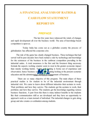 A FINANCIAL ANALYSIS OF RATIOS &
CASH FLOW STATETMENT
REPORTON
PREFACE
The last few years have witnessed the winds of changes
and rapid development all over the business world. The area of knowledge based
competition is upon us.
Today India has come out as a globalize country the process of
globalization has affected the corporate a lot.
The rule of the game has clearly changed business. These technique that had
served well in past decades have been rushed a side by technology and knowledge
for the existences of the business in the cutthroat competition prevailing in the
industrial unites. A total awareness is the first and the foremost thing necessary
formula the aspects working smarter seem to reset in the greater economic impact
than merely working harder. Today true leaning is borne out of experience and
observation; hence business schools offer training looking at the present sceneries
education and the administrative method of management of business.
There are so many objective of this program. The main object of these
practical studies is for student to be of the industrial environment through
industrial visit. We came to know about different industries their acetates to work.
Their problems and how they survive. The students get the acetates to work, their
problems and how they survive. The students get the knowledge regarding various
business functions. A part from this there is many indirect benefits to the students
like their communication skill as are developed and they have an opportunity to
approach work as a team instead of individual. The industrial changes to gets along
group and also creates co-ordination among students.
 