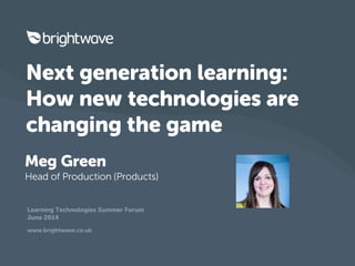 Learning Technologies Summer Forum
June 2014
www.brightwave.co.uk
Next generation learning:
How new technologies are
changing the game
Meg Green
Head of Production (Products)
 