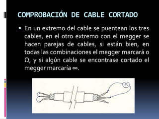 COMPROBACIÓN DE CABLE CORTADO
 En un extremo del cable se puentean los tres
cables, en el otro extremo con el megger se
hacen parejas de cables, si están bien, en
todas las combinaciones el megger marcará 0
Ω, y si algún cable se encontrase cortado el
megger marcaría ∞.
 