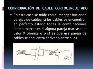 COMPROBACIÓN DE CABLE CORTOCIRCUITADO
 En este caso se mide con el megger haciendo
parejas de cables, si los cables se encuentran
en perfecto estado todas la combinaciones
deben marcar ∞, si alguna pareja marcase un
valor X ohmios ó 0 Ω es que esa pareja de
cables se encuentra derivado entre ellos.
 