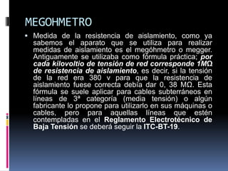 MEGOHMETRO
 Medida de la resistencia de aislamiento, como ya
sabemos el aparato que se utiliza para realizar
medidas de aislamiento es el megóhmetro o megger.
Antiguamente se utilizaba como fórmula práctica; por
cada kilovoltio de tensión de red corresponde 1MΩ
de resistencia de aislamiento, es decir, si la tensión
de la red era 380 v para que la resistencia de
aislamiento fuese correcta debía dar 0, 38 MΩ. Esta
fórmula se suele aplicar para cables subterráneos en
líneas de 3ª categoría (media tensión) o algún
fabricante lo propone para utilizarlo en sus máquinas o
cables, pero para aquellas líneas que estén
contempladas en el Reglamento Electrotécnico de
Baja Tensión se deberá seguir la ITC-BT-19.
 