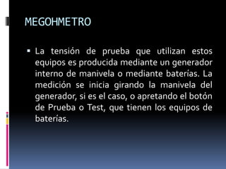 MEGOHMETRO
 La tensión de prueba que utilizan estos
equipos es producida mediante un generador
interno de manivela o mediante baterías. La
medición se inicia girando la manivela del
generador, si es el caso, o apretando el botón
de Prueba o Test, que tienen los equipos de
baterías.
 