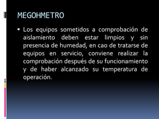 MEGOHMETRO
 Los equipos sometidos a comprobación de
aislamiento deben estar limpios y sin
presencia de humedad, en cao de tratarse de
equipos en servicio, conviene realizar la
comprobación después de su funcionamiento
y de haber alcanzado su temperatura de
operación.
 