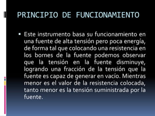 PRINCIPIO DE FUNCIONAMIENTO
 Este instrumento basa su funcionamiento en
una fuente de alta tensión pero poca energía,
de forma tal que colocando una resistencia en
los bornes de la fuente podemos observar
que la tensión en la fuente disminuye,
logrando una fracción de la tensión que la
fuente es capaz de generar en vacío. Mientras
menor es el valor de la resistencia colocada,
tanto menor es la tensión suministrada por la
fuente.
 
