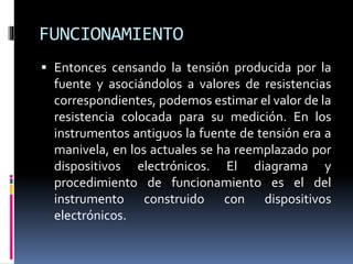 FUNCIONAMIENTO
 Entonces censando la tensión producida por la
fuente y asociándolos a valores de resistencias
correspondientes, podemos estimar el valor de la
resistencia colocada para su medición. En los
instrumentos antiguos la fuente de tensión era a
manivela, en los actuales se ha reemplazado por
dispositivos electrónicos. El diagrama y
procedimiento de funcionamiento es el del
instrumento construido con dispositivos
electrónicos.
 