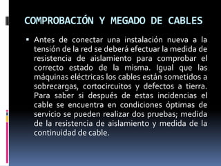 COMPROBACIÓN Y MEGADO DE CABLES
 Antes de conectar una instalación nueva a la
tensión de la red se deberá efectuar la medida de
resistencia de aislamiento para comprobar el
correcto estado de la misma. Igual que las
máquinas eléctricas los cables están sometidos a
sobrecargas, cortocircuitos y defectos a tierra.
Para saber si después de estas incidencias el
cable se encuentra en condiciones óptimas de
servicio se pueden realizar dos pruebas; medida
de la resistencia de aislamiento y medida de la
continuidad de cable.
 