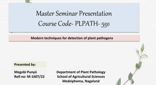 Master Seminar Presentation
Course Code- PLPATH- 591
Modern techniques for detection of plant pathogens
Presented by:
Megobi Punyü
Roll no: M-1607/22
Department of Plant Pathology
School of Agricultural Sciences
Medziphema, Nagaland
 