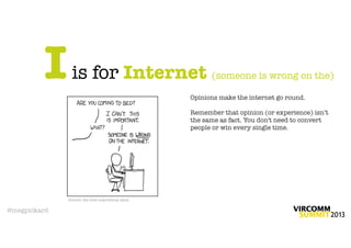 I     is for Internet (someone is wrong on the)
                                                 Opinions make the internet go round.

                                                 Remember that opinion (or experience) isn’t
                                                 the same as fact. You don't need to convert
                                                 people or win every single time.




              Source: the ever-marvellous xkcd

@megpickard
 