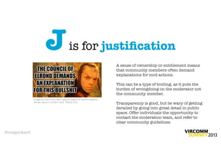 J                   is for justiﬁcation
                                                                         A sense of ownership or entitlement means
                                                                         that community members often demand
                                                                         explanations for mod actions.

                                                                         This can be a type of trolling, as it puts the
                                                                         burden of wrongdoing on the moderator not
                                                                         the community member.
              Image by one of the web’s genius legion of macro-makers,
              whose name I couldn’t ﬁnd. Thank you!
                                                                         Transparency is good, but be wary of getting
                                                                         derailed by going into great detail in public
                                                                         space. Offer individuals the opportunity to
                                                                         contact the moderation team, and refer to
                                                                         clear community guidelines.

@megpickard
 