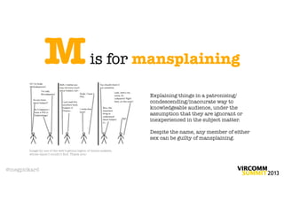M                              is for mansplaining

                                                                 Explaining things in a patronising/
                                                                 condescending/inaccurate way to
                                                                 knowledgeable audience, under the
                                                                 assumption that they are ignorant or
                                                                 inexperienced in the subject matter.

                                                                 Despite the name, any member of either
                                                                 sex can be guilty of mansplaining.

       Image by one of the web’s genius legion of meme-makers,
       whose name I couldn’t ﬁnd. Thank you!




@megpickard
 