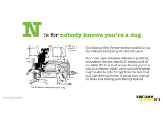 N   is for nobody knows you’re a dog
                           The famous New Yorker cartoon poked fun at
                           the relative anonymity of internet users.

                           But these days, between behaviour proﬁling,
                           reputation, tenure, shared ID tokens and so
                           on, while it’s true that no-one knows you’re a
                           dog, site owners, other users and advertisers
                           may be able to infer things from the fact that
                           you like chewing bones, chasing cars, peeing
                           on trees and having your tummy tickled.




@megpickard
 
