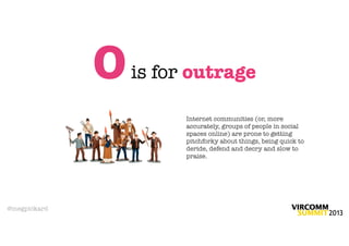 O   is for outrage

                        Internet communities (or, more
                        accurately, groups of people in social
                        spaces online) are prone to getting
                        pitchforky about things, being quick to
                        deride, defend and decry and slow to
                        praise.




@megpickard
 