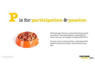 P       is for participation & passion

                           Nothing says ‘this is a community that people
                           care about’ like participation, especially by
                           those who are ‘in charge’ or responsible for it.

                           Be part of your communities, understand the
                           passions that drive them, share them if you
                           can.




@megpickard
 