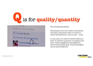 Q   is for quality/quantity
                            The everlasting debate.

                            Sometimes more isn’t better. Sometimes
                            (actually, frequently when it comes to
                            online interactions), more is just... more.

                            In any case, you need to decide what you
                            want to achieve (quantity or quality) and
                            then create engagement strategies to
                            drive towards that goal. These strategies
                            can be quite different!




@megpickard
 