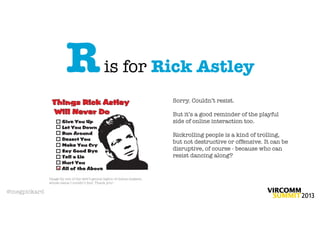 R                      is for Rick Astley
                                                                        Sorry. Couldn’t resist.

                                                                        But it’s a good reminder of the playful
                                                                        side of online interaction too.

                                                                        Rickrolling people is a kind of trolling,
                                                                        but not destructive or offensive. It can be
                                                                        disruptive, of course - because who can
                                                                        resist dancing along?


              Image by one of the web’s genius legion of meme-makers,
              whose name I couldn’t ﬁnd. Thank you!

@megpickard
 