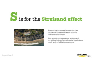 S     is for the Streisand effect

                          Attempting to conceal something has
                          unintended effect of making it more
                          interesting or visible.

                          This applies to moderation actions and
                          invisible editing of social media timelines as
                          much as diva’s Malibu mansions.




@megpickard
 