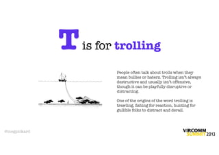 T   is for trolling

                        People often talk about trolls when they
                        mean bullies or haterz. Trolling isn’t always
                        destructive and usually isn’t offensive,
                        though it can be playfully disruptive or
                        distracting.

                        One of the origins of the word trolling is
                        trawling, ﬁshing for reaction, hunting for
                        gullible folks to distract and derail.




@megpickard
 