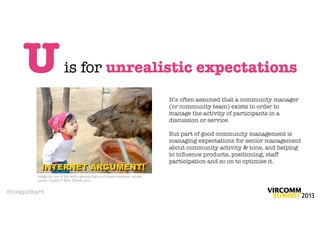 U                   is for unrealistic expectations
                                                                          It’s often assumed that a community manager
                                                                          (or community team) exists in order to
                                                                          manage the activity of participants in a
                                                                          discussion or service.

                                                                          But part of good community management is
                                                                          managing expectations for senior management
                                                                          about community activity & tone, and helping
                                                                          to inﬂuence products, positioning, staff
                                                                          participation and so on to optimise it.

         Image by one of the web’s genius legion of macro-makers, whose
         name I couldn’t ﬁnd. Thank you!


@megpickard
 