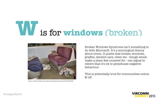W                   is for windows (broken)
                                                                   Broken Windows Syndrome isn’t something to
                                                                   do with Microsoft. It’s a sociological theory
                                                                   about crime. It posits that broken windows,
                                                                   graﬁtti, derelict cars, litter etc - things which
                                                                   make a place feel uncared for - can signal to
                                                                   others that it's ok to perpetuate negative
                                                                   behaviour.

                                                                   This is potentially true for communities online
                                                                   & off.
              http://www.ﬂickr.com/photos/alanstanton/4051469852




@megpickard
 