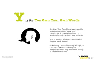 Y   is for You Own Your Own Words

                               You Own Your Own Words was one of the
                               establishing rules of the WELL
                               community. It originally referred to
                               accountability & personal responsibility.

                               This is a useful concept to remember in
                               modern social spaces.

                               I like to say the platform may belong to us
                               but the conversation belongs to
                               everybody. We all play role in the quality
                               of interaction online.

@megpickard
 
