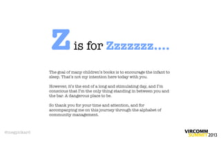 Z          is for Zzzzzzz....
              The goal of many children’s books is to encourage the infant to
              sleep. That’s not my intention here today with you.

              However, it’s the end of a long and stimulating day, and I’m
              conscious that I’m the only thing standing in between you and
              the bar. A dangerous place to be.

              So thank you for your time and attention, and for
              accompanying me on this journey through the alphabet of
              community management.



@megpickard
 