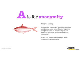 A   is for anonymity
                        A big red herring.

                        The last few years have demonstrated that
                        using a real name is no obstacle to people
                        being disruptive or obnoxious (just ask
                        Facebook and sites which use Facebook
                        comments).

                        Stable and persistent identity is more
                        important than real name.




@megpickard
 