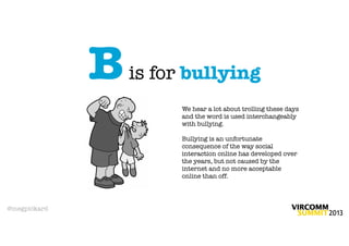 B   is for bullying
                        We hear a lot about trolling these days
                        and the word is used interchangeably
                        with bullying.

                        Bullying is an unfortunate
                        consequence of the way social
                        interaction online has developed over
                        the years, but not caused by the
                        internet and no more acceptable
                        online than off.




@megpickard
 