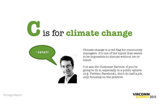 C   is for climate change
                           Climate change is a red ﬂag for community
              *@$%€?!      managers. It’s one of the topics that seems
                           to be impossible to discuss without ire or
                           insult.

                           C is also for Customer Service: if you’re
                           going to do it, especially in a public sphere
                           (e.g. Twitter, Facebook), don't do half a job,
                           only focusing on the positive.




@megpickard
 