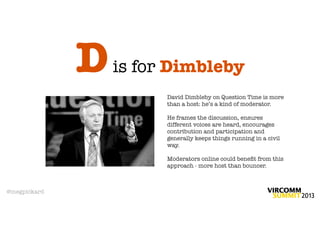 D   is for Dimbleby
                        David Dimbleby on Question Time is more
                        than a host: he’s a kind of moderator.

                        He frames the discussion, ensures
                        different voices are heard, encourages
                        contribution and participation and
                        generally keeps things running in a civil
                        way.

                        Moderators online could beneﬁt from this
                        approach - more host than bouncer.



@megpickard
 