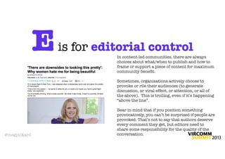 E   is for editorial control
                            In content-led communities, there are always
                            choices about what/when to publish and how to
                            frame or support a piece of content for maximum
                            community beneﬁt.

                            Sometimes, organisations actively choose to
                            provoke or rile their audiences (to generate
                            discussion, or viral effect, or attention, or all of
                            the above). This is trolling, even if it’s happening
                            “above the line”.

                            Bear in mind that if you position something
                            provocatively, you can’t be surprised if people are
                            provoked. That’s not to say that authors deserve
                            every comment they get, but editors need to
                            share some responsibility for the quality of the
@megpickard                 conversation.
 