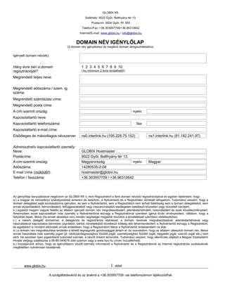 GLOBIX Kft.
                                                      Székhely: 9022 Győr, Batthyány tér 13.
                                                           Postacím: 9004 Győr, Pf. 955
                                                    Telefon/Fax: +36.303957709/+36.96310642
                                                  Internet/E-mail: www.globix.hu / info@globix.hu


                                               DOMAIN NÉV IGÉNYLŐLAP
                                         Új domain név igényléshez és meglévő domain átregisztrálásához


Igényelt domain név(ek):


Hány évre kéri a domain                            1 2 3 4 5 6 7 8 9 10
regisztrációját?                                   (.hu minimum 2 évre rendelhető!)

Megrendelő teljes neve:


Megrendelő adószáma / szem. ig.
száma:
Megrendelő számlázási címe:
Megrendelő posta címe:
A cím szerinti ország:                                                                    nyelv:
Kapcsolattartó neve:
Kapcsolattartó telefonszáma:                                                                   fax:
Kapcsolattartó e-mail címe:
Elsődleges és másodlagos névszerver                ns0.interlink.hu (195.228.75.152)                  ns1.interlink.hu (81.182.241.97)


Adminisztratív kapcsolattartó személy:
Neve:                                              GLOBIX Hostmaster
Postacíme:                                         9022 Győr, Batthyány tér 13.
A cím szerinti ország:                             Magyarország                 nyelv:                Magyar
Adószáma:                                          14280535-2-08
E-mail címe (működő!):                             hostmaster@globix.hu
Telefon / faxszáma:                                +36.303957709 / +36.96310642




Az igénylőlap benyújtásával megbízom az GLOBIX Kft.-t, mint Regisztrátort a fenti domain név(ek) regisztrációjával és egyben kijelentem, hogy:
a.) a magyar és nemzetközi szabályzatokat ismerem és betartom, a Nyilvántartó és a Regisztrátor döntését elfogadom. Tudomásul veszem, hogy a
domain delegálást saját kockázatomra igénylem, és sem a Nyilvántartót, sem a Regisztrátort nem terheli felelősség sem a domain delegálásból, sem
annak elutasításából, felmondásából, felfüggesztéséből vagy visszavonásából esetlegesen keletkező közvetlen vagy közvetett károkért;
b.) egyedül magam vagyok felelős az általam igényelt domain név megválasztásáért, jelentéstartalmáért, használatáért és ezek következményeiért.
Amennyiben ezzel kapcsolatban más személy a Nyilvántartóval és/vagy a Regisztrátorral szemben igényt kíván érvényesíteni, vállalom, hogy a
helyükbe lépek, illetve (ha ennek akadálya van) minden segítséget megadok részükre a követeléssel szembeni védekezéshez;
c.) a nekem delegált domainnel, a delegációs és regisztrációs eljárással, a domain nevének megválasztásával, jelentéstartalmával vagy
használatával kapcsolatos bármilyen jogvitából, kárból, követelésből következő költség alól tehermentesítem a Nyilvántartót és/vagy a Regisztrátort,
és egyébként is mindent elkövetek annak érdekében, hogy a Regisztrátort illetve a Nyilvántartót érdeksérelem ne érje;
d.) a domain név megválasztása területén a lehető legnagyobb gondossággal jártam el, és szavatolom, hogy az általam választott domain név, illetve
annak használata más személy jogait (pl. névkizárólagossághoz fűződő jogát, személyiséghez fűződő jogát, kegyeleti jogát, szerzői jogát stb.) nem
sérti. Ha azonban ilyen jogsértésről tudomást szerzek, a névről önként lemondok. Tudomásul veszem, hogy ellenőrzés céljából a Magyar Szabadalmi
Hivatal védjegy adatbázisa a 06-80-345678 zöld számon vagy a www.hpo.hu címen hozzáférhető;
e.) hozzájárulok ahhoz, hogy az Igénylőlapon közölt bármely információt a Nyilvántartó és a Regisztrátorok az Internet regisztrációs szokásoknak
megfelelően nyilvánosan kezeljenek;




        www.globix.hu                                                     1. oldal

                           A szolgáltatásokról és az árakról a +36.303957709 –as telefonszámon tájékozódhat.
 