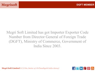 Megrisoft DGFT MEMBER
Megri Soft Limited S.C.O 80, Sector 47-D Chandigarh India 160047
Megri Soft Limited has got Importer Exporter Code
Number from Director General of Foreign Trade
(DGFT), Ministry of Commerce, Government of
India Since 2003.
 
