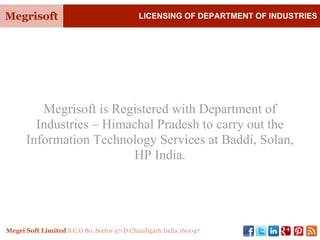 Megrisoft LICENSING OF DEPARTMENT OF INDUSTRIES
Megri Soft Limited S.C.O 80, Sector 47-D Chandigarh India 160047
Megrisoft is Registered with Department of
Industries – Himachal Pradesh to carry out the
Information Technology Services at Baddi, Solan,
HP India.
 