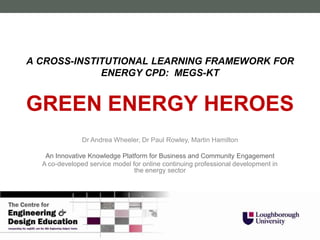 A CROSS-INSTITUTIONAL LEARNING FRAMEWORK FOR
             ENERGY CPD: MEGS-KT


GREEN ENERGY HEROES
               Dr Andrea Wheeler, Dr Paul Rowley, Martin Hamilton

   An Innovative Knowledge Platform for Business and Community Engagement
  A co-developed service model for online continuing professional development in
                                the energy sector
 