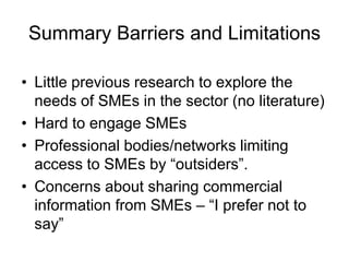 Summary Barriers and Limitations

• Little previous research to explore the
  needs of SMEs in the sector (no literature)
• Hard to engage SMEs
• Professional bodies/networks limiting
  access to SMEs by “outsiders”.
• Concerns about sharing commercial
  information from SMEs – “I prefer not to
  say”
 