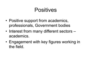 Positives
• Positive support from academics,
  professionals, Government bodies
• Interest from many different sectors –
  academics.
• Engagement with key figures working in
  the field.
 