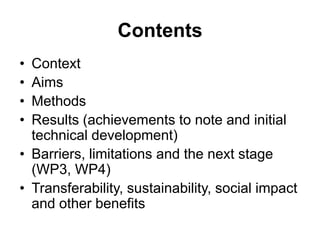 Contents
• Context
• Aims
• Methods
• Results (achievements to note and initial
  technical development)
• Barriers, limitations and the next stage
  (WP3, WP4)
• Transferability, sustainability, social impact
  and other benefits
 