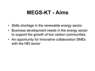 MEGS-KT - Aims

• Skills shortage in the renewable energy sector.
• Business development needs in the energy sector
  to support the growth of low carbon communities
• An opportunity for innovative collaboration SMEs
  with the HEI sector
 