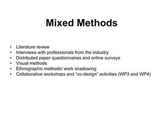 Mixed Methods

•   Literature review
•   Interviews with professionals from the industry
•   Distributed paper questionnaires and online surveys
•   Visual methods
•   Ethnographic methods/ work shadowing
•   Collaborative workshops and “co-design” activities (WP3 and WP4)
 
