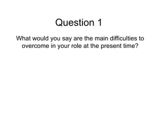 Question 1
What would you say are the main difficulties to
 overcome in your role at the present time?
 
